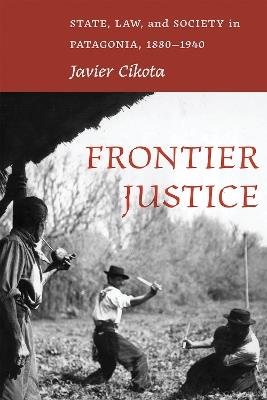 Frontier Justice: State, Law, and Society in Patagonia, 1880-1940 - Javier Cikota - cover