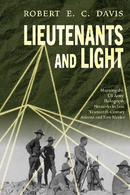 Lieutenants and Light: Mapping the US Army Heliograph Networks in Late Nineteenth-Century Arizona and New Mexico - Robert E.C. Davis - cover