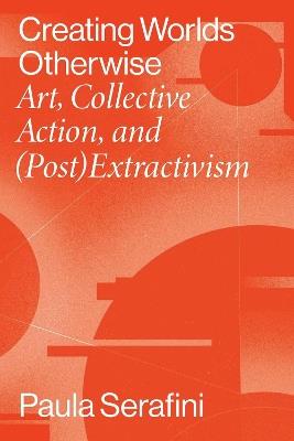Creating Worlds Otherwise: Art, Collective Action, and (Post)Extractivism - Paula Serafini - cover