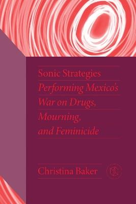 Sonic Strategies: Performing Mexico's War on Drugs, Mourning, and Feminicide - Christina Baker - cover