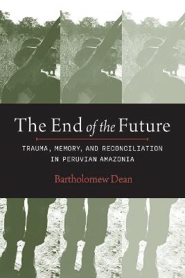 The End of the Future: Trauma, Memory and Reconciliation in Peruvian Amazonia - Bartholomew Dean,Manuel Burga - cover