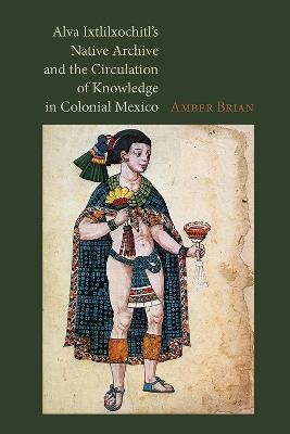 Alva Ixtlilxochitl's Native Archive and the Circulation of Knowledge in Colonial Mexico - Amber E. Brian - cover