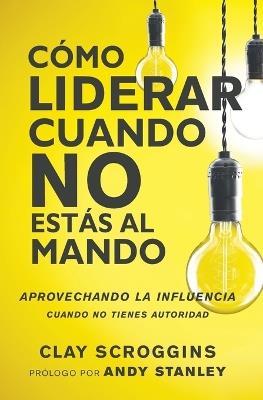 Cómo liderar cuando no estás al mando: Aprovechando la influencia cuando no tienes autoridad - Clay Scroggins - cover