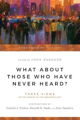 What About Those Who Have Never Heard? – Three Views on the Destiny of the Unevangelized - Gabriel J. Fackre,Ronald H. Nash,John Sanders - cover
