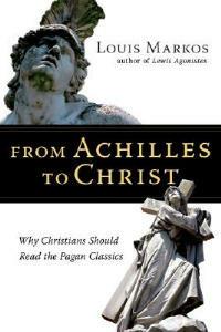 From Achilles to Christ: Why Christians Should Read the Pagan Classics - Louis Markos - cover