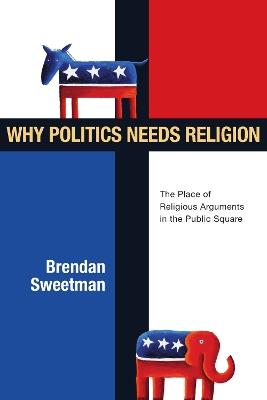 Why Politics Needs Religion: The Place of Religious Arguments in the Public Square - Brendan Sweetman - cover