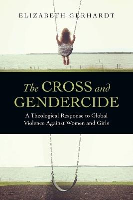 The Cross and Gendercide: A Theological Response to Global Violence Against Women and Girls - Elizabeth Gerhardt - cover