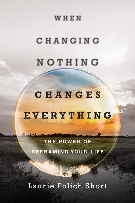 When Changing Nothing Changes Everything – The Power of Reframing Your Life - Laurie Polich Short - cover