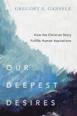 Our Deepest Desires – How the Christian Story Fulfills Human Aspirations - Gregory E. Ganssle - cover