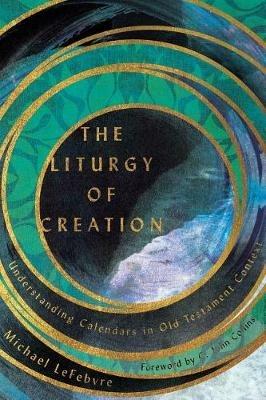 The Liturgy of Creation - Understanding Calendars in Old Testament Context - Michael Lefebvre,C. John Collins - cover