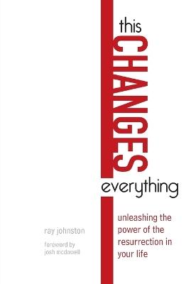 This Changes Everything – Unleashing the Power of the Resurrection in Your Life - Ray Johnston,Josh Mcdowell - cover