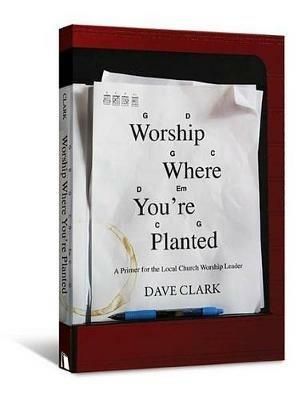 Worship Where You're Planted: A Primer for the Local Church Worship Leader - Dave Clark - cover
