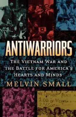 Antiwarriors: The Vietnam War and the Battle for America's Hearts and Minds - Melvin Small - cover