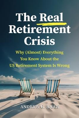 The Real Retirement Crisis: Why (Almost) Everything You Know about the Us Retirement System Is Wrong - Andrew G Biggs - cover