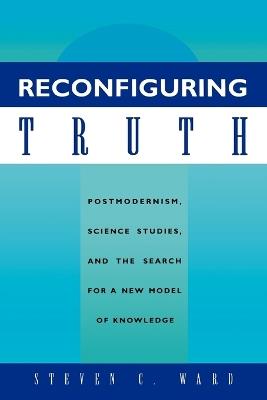 Reconfiguring Truth: Postmodernism, Science Studies, and the Search for a New Model of Knowledge - Steven C. Ward - cover