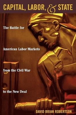 Capital, Labor, and State: The Battle for American Labor Markets from the Civil War to the New Deal - David Brian Robertson - cover