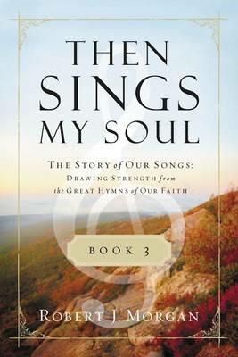 Then Sings My Soul Book 3: The Story of Our Songs: Drawing Strength from the Great Hymns of Our Faith - Robert J. Morgan - cover