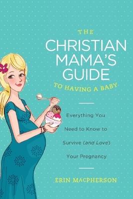 The Christian Mama's Guide to Having a Baby: Everything You Need to Know to Survive (and Love) Your Pregnancy - Erin MacPherson - cover