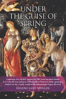 Under the Guise of Spring: A mesage to a Medici, unseen for 500 years has been found. It reveals the true purpose of Botticelli's Primavera, while opening a window on the cryptic world of the Renaissance Pagan Revival - Eugene Lane-Spollen - cover