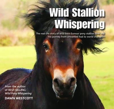 Wild Stallion Whispering: The Real-Life Story of Wild-Born Exmoor Pony Stallion Bear and His Journey from Unwanted Foal to World Champion - Dawn Westcott - cover