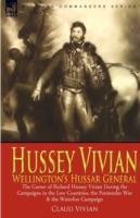 Hussey Vivian: Wellington's Hussar General: the Career of Richard Hussey Vivian During the Campaigns in the Low Countries, the Peninsular War & the Waterloo Campaign of 1815