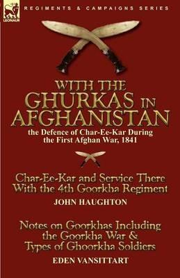 With the Ghurkas in Afghanistan: the Defence of Char-Ee-Kar During the First Afghan War, 1841---Char-Ee-Kar and Service There With the 4th Goorkha Regiment and Notes on Goorkhas Including the Goorkha War & Types of Ghoorkha Soldiers - John Haughton,Eden Vansittart - cover