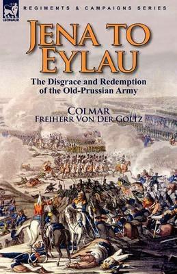 Jena to Eylau: the Disgrace and Redemption of the Old-Prussian Army - Freiherr Von Der Goltz Colmar - cover