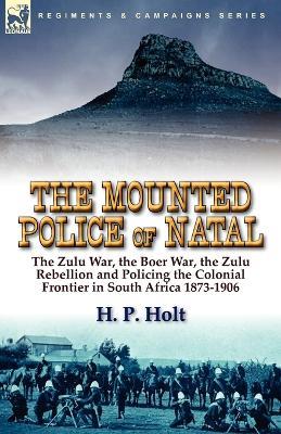 The Mounted Police of Natal: The Zulu War, the Boer War, the Zulu Rebellion and Policing the Colonial Frontier in South Africa 1873-1906 - H P Holt - cover