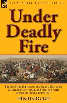 Under Deadly Fire: The First Hand Experiences of a Young Officer of the 3rd Bengal Native Cavalry and Hodson's Horse During the Indian Mu - Hugh Gough - cover