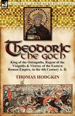 Theodoric the Goth: King of the Ostrogoths, Regent of the Visigoths & Viceroy of the Eastern Roman Empire, in the 4th Century A. D.