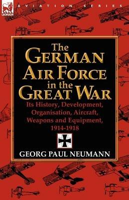 The German Air Force in the Great War: Its History, Development, Organisation, Aircraft, Weapons and Equipment, 1914-1918 - Georg Paul Neumann - cover