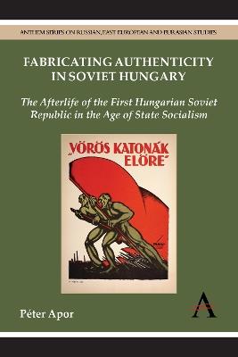 Fabricating Authenticity in Soviet Hungary: The Afterlife of the First Hungarian Soviet Republic in the Age of State Socialism - Péter Apor - cover