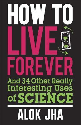 How to Live Forever: And 34 Other Really Interesting Uses of Science - Alok Jha - cover