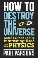 How to Destroy the Universe: And 34 other really interesting uses of physics - Paul Parsons - cover
