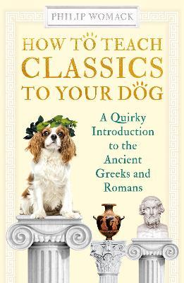 How to Teach Classics to Your Dog: A Quirky Introduction to the Ancient Greeks and Romans - Philip Womack - cover