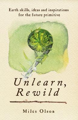 Unlearn, Rewild: Earth Skills, Ideas and Inspiration for the Future Primitive - Miles Olson - cover