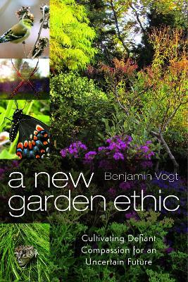 A New Garden Ethic: Cultivating Defiant Compassion for an Uncertain Future - Benjamin Vogt - cover