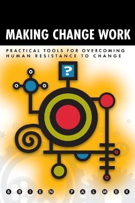 Making Change Work: Practical Tools for Overcoming Human Resistance to Change - Brien Palmer - cover