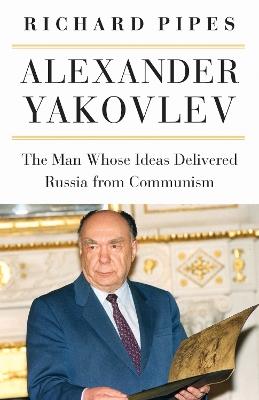 Alexander Yakovlev: The Man Whose Ideas Delivered Russia from Communism - Richard Pipes - cover