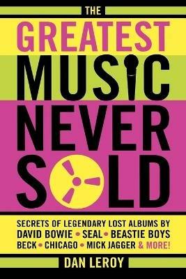 The Greatest Music Never Sold: Secrets of Legendary Lost Albums by David Bowie, Seal, Beastie Boys, Chicago, Mick Jagger and More! - Dan LeRoy - cover