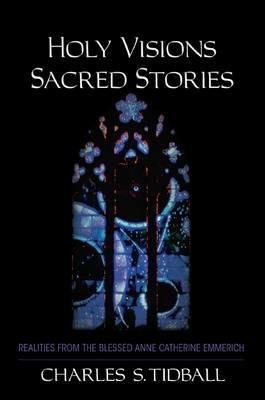 Holy Visions, Sacred Stories: Realities from the Blessed Anne Catherine Emmerich - Charles S. Tidball - cover