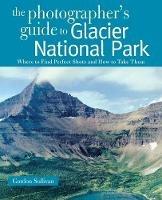 The Photographer's Guide to Glacier National Park: Where to Find Perfect Shots and How to Take Them - Gordon Sullivan - cover