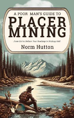 A Poor Man's Guide to Placer Mining: From Dirt to Dollars: Your Roadmap to Striking Gold - Norm Hutton - cover