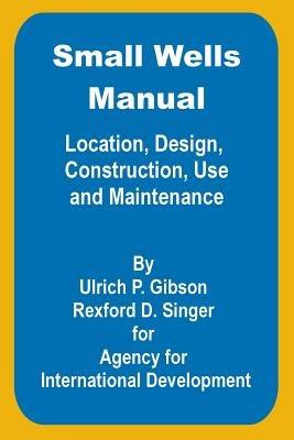 Small Wells Manual: Location, Design, Construction, Use and Maintenance - Ulric P Gibson,Rexford D Singer - cover