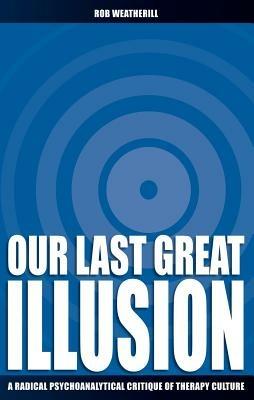Our Last Great Illusion: A Radical Psychoanalytical Critique of Therapy Culture - Rob Weatherill - cover