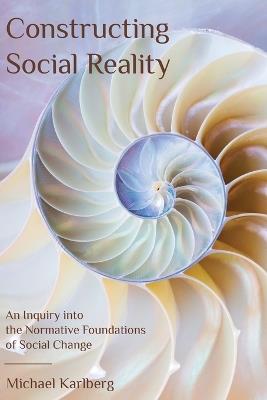 Constructing Social Reality: An Inquiry into the Normative Foundations of Social Change - Michael Karlberg - cover