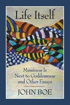Life Itself: Messiness is Next to Goddessness and Other Essays - John Boe - cover