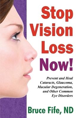 Stop Vision Loss Now!: Prevent & Heal Cataracts, Glaucoma, Macular Degeneration & Other Common Eye Disorders - Bruce Fife - cover
