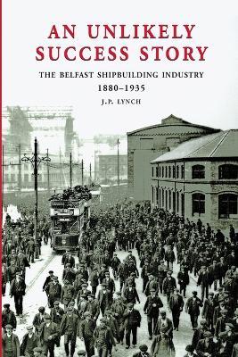 An Unlikely Success Story: The Belfast Shipbuilding Industry 1880-1935 - J.P. Lynch - cover