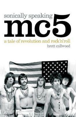 MC5, Sonically Speaking: A Tale of Revolution and Rock 'n' Roll - Brett Callwood - cover